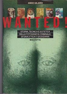 Copertina  Wanted! : storia tecnica ed estetica della fotografia criminale, segnaletica e giudiziaria e del suo contributo a l'arte contemporanea ed anche al fotoreportage, alle cartoline e alla illustrazione di varia qualità scritta per tutti coloro che della fotografia non temono di conoscere fatti e misfatti e colpe ma scritta specialmente per i giovani che nelle Università si laureano con tesi insolite sui miti dell'immagine e per gli insegnanti avveduti cui ripugna allevare nuovi schiacciabottoni domenicali infine dedicata ai fotografi d'avanguardia creatori e inventori di forme nuove per effetto della luce